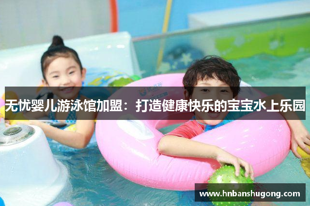 无忧婴儿游泳馆加盟：打造健康快乐的宝宝水上乐园